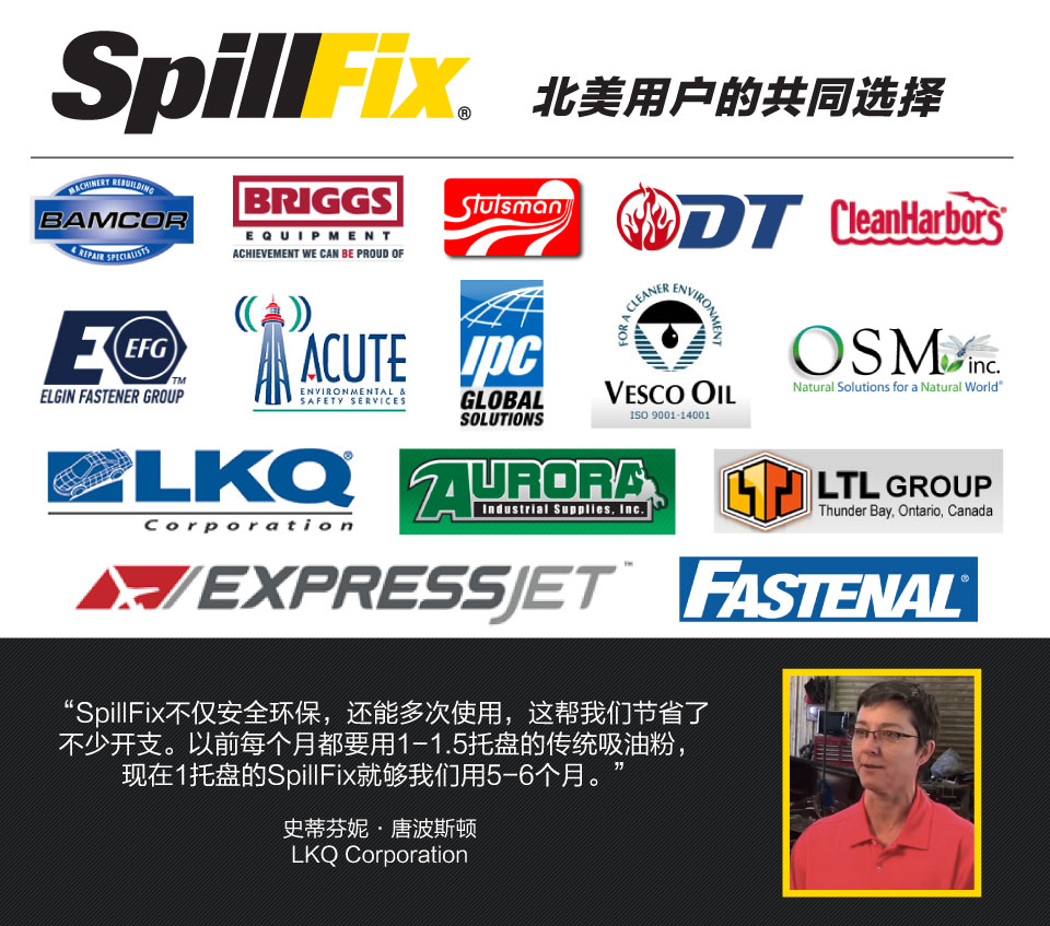 SpillFix不仅安全环保，还能多次使用，这帮我们节省了 不少开支。以前每个月都要用1-1.5托盘的传统吸油粉， 现在1托盘的SpillFix就够我们用5-6个月。 史蒂芬妮·唐波斯顿 LKQ Corporation